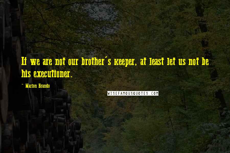Marlon Brando Quotes: If we are not our brother's keeper, at least let us not be his executioner.