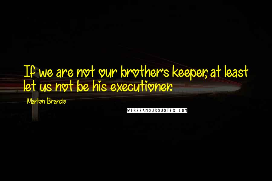 Marlon Brando Quotes: If we are not our brother's keeper, at least let us not be his executioner.