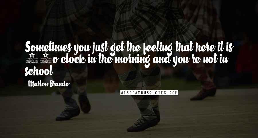 Marlon Brando Quotes: Sometimes you just get the feeling that here it is 11o'clock in the morning and you're not in school.