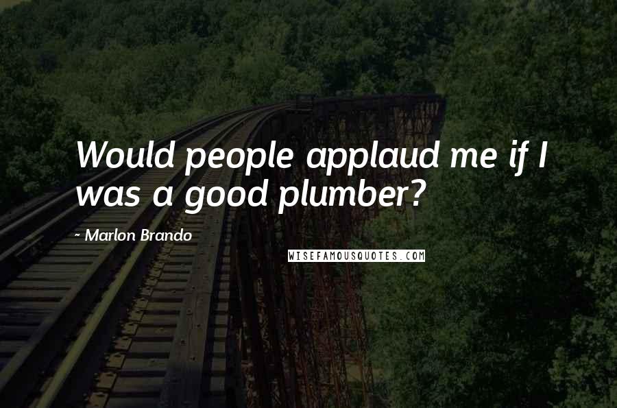 Marlon Brando Quotes: Would people applaud me if I was a good plumber?