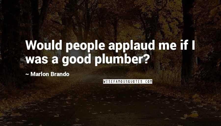 Marlon Brando Quotes: Would people applaud me if I was a good plumber?