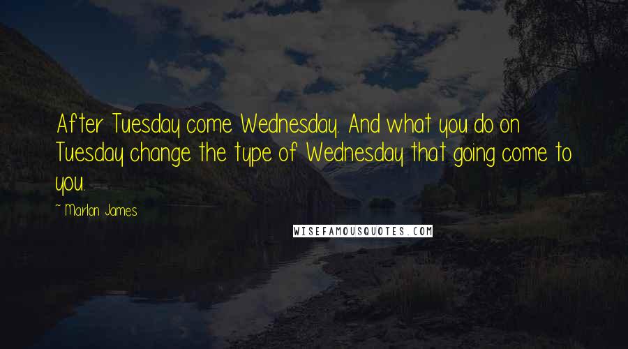 Marlon James Quotes: After Tuesday come Wednesday. And what you do on Tuesday change the type of Wednesday that going come to you.