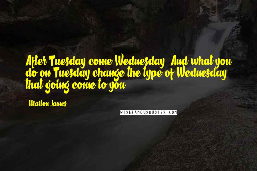 Marlon James Quotes: After Tuesday come Wednesday. And what you do on Tuesday change the type of Wednesday that going come to you.