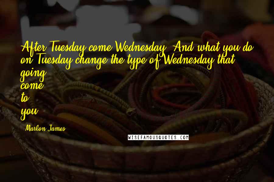Marlon James Quotes: After Tuesday come Wednesday. And what you do on Tuesday change the type of Wednesday that going come to you.