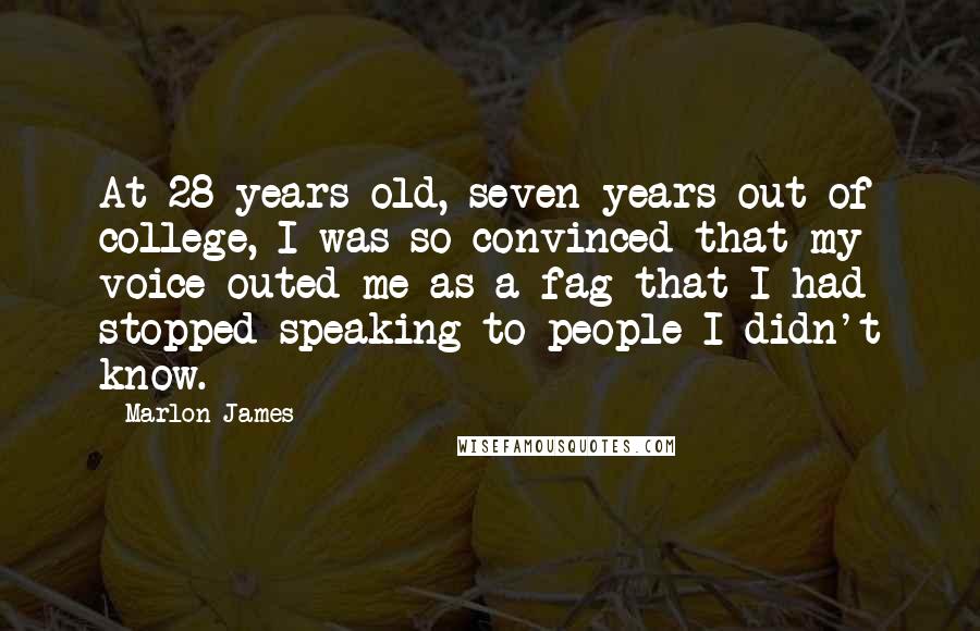 Marlon James Quotes: At 28 years old, seven years out of college, I was so convinced that my voice outed me as a fag that I had stopped speaking to people I didn't know.
