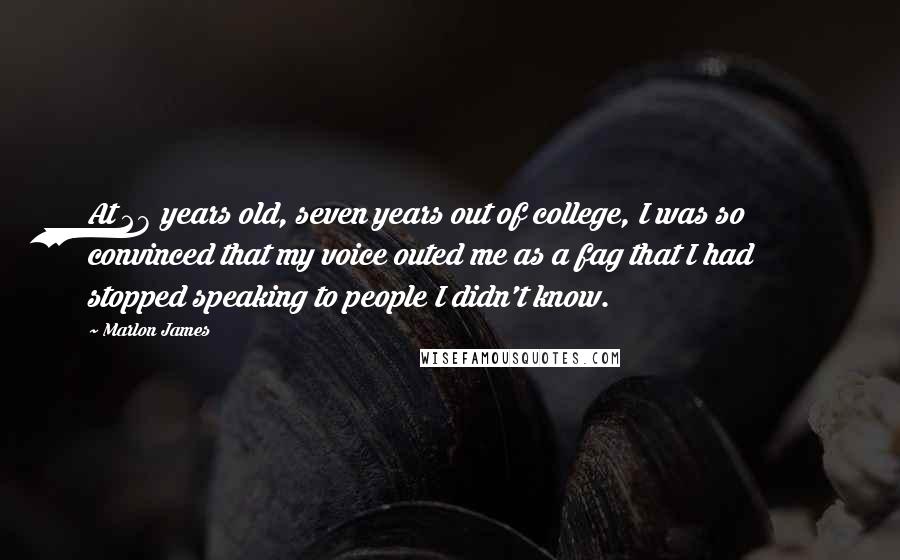 Marlon James Quotes: At 28 years old, seven years out of college, I was so convinced that my voice outed me as a fag that I had stopped speaking to people I didn't know.