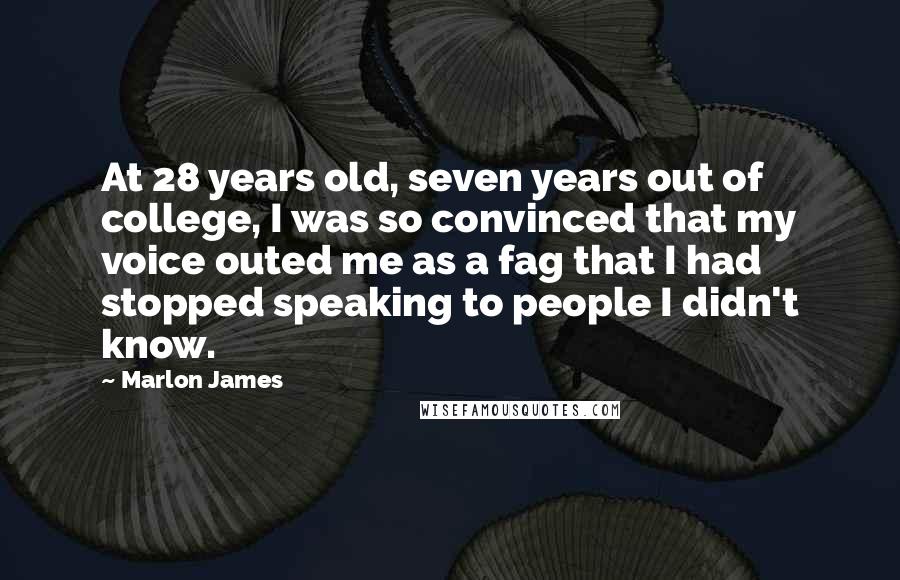 Marlon James Quotes: At 28 years old, seven years out of college, I was so convinced that my voice outed me as a fag that I had stopped speaking to people I didn't know.