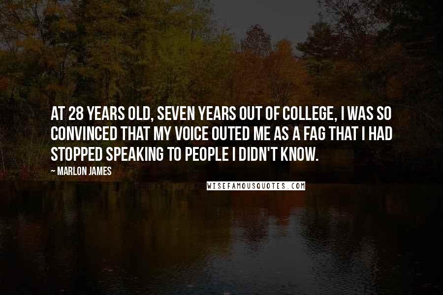 Marlon James Quotes: At 28 years old, seven years out of college, I was so convinced that my voice outed me as a fag that I had stopped speaking to people I didn't know.