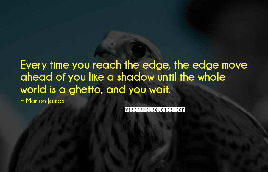 Marlon James Quotes: Every time you reach the edge, the edge move ahead of you like a shadow until the whole world is a ghetto, and you wait.