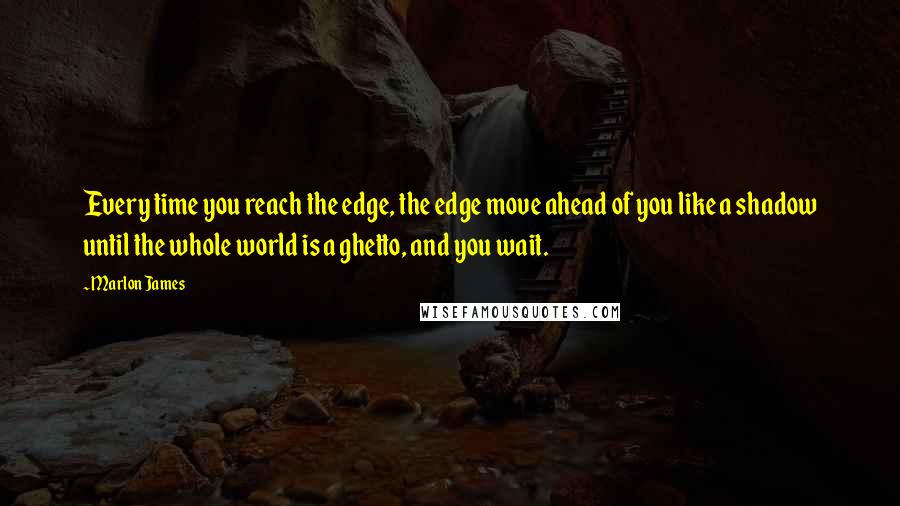 Marlon James Quotes: Every time you reach the edge, the edge move ahead of you like a shadow until the whole world is a ghetto, and you wait.