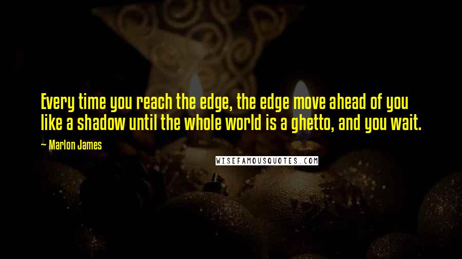 Marlon James Quotes: Every time you reach the edge, the edge move ahead of you like a shadow until the whole world is a ghetto, and you wait.