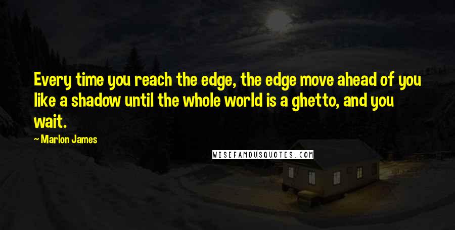 Marlon James Quotes: Every time you reach the edge, the edge move ahead of you like a shadow until the whole world is a ghetto, and you wait.