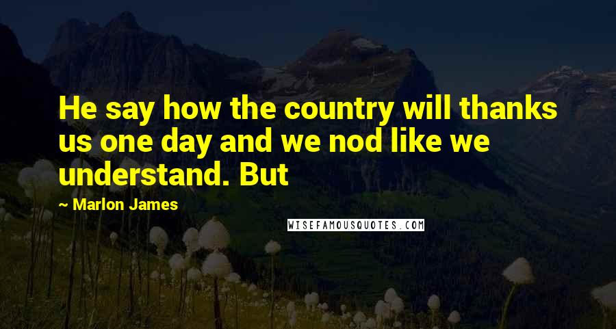 Marlon James Quotes: He say how the country will thanks us one day and we nod like we understand. But