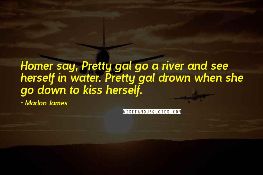 Marlon James Quotes: Homer say, Pretty gal go a river and see herself in water. Pretty gal drown when she go down to kiss herself.