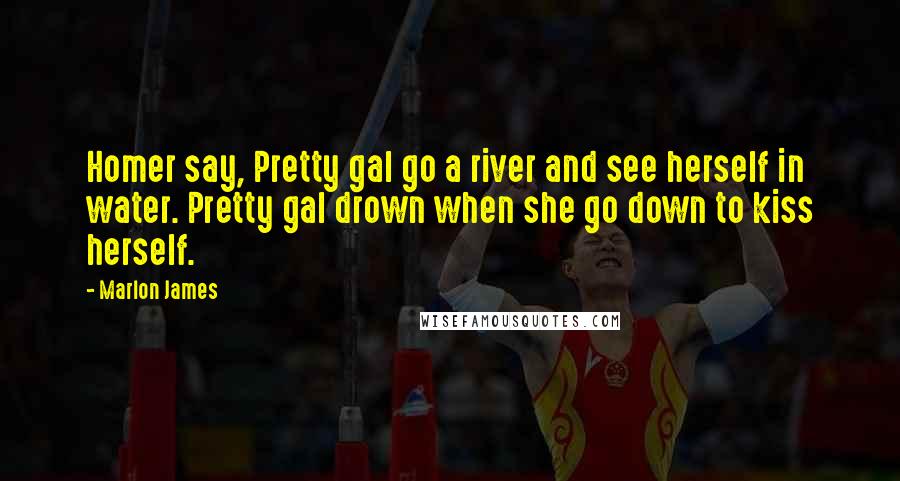 Marlon James Quotes: Homer say, Pretty gal go a river and see herself in water. Pretty gal drown when she go down to kiss herself.