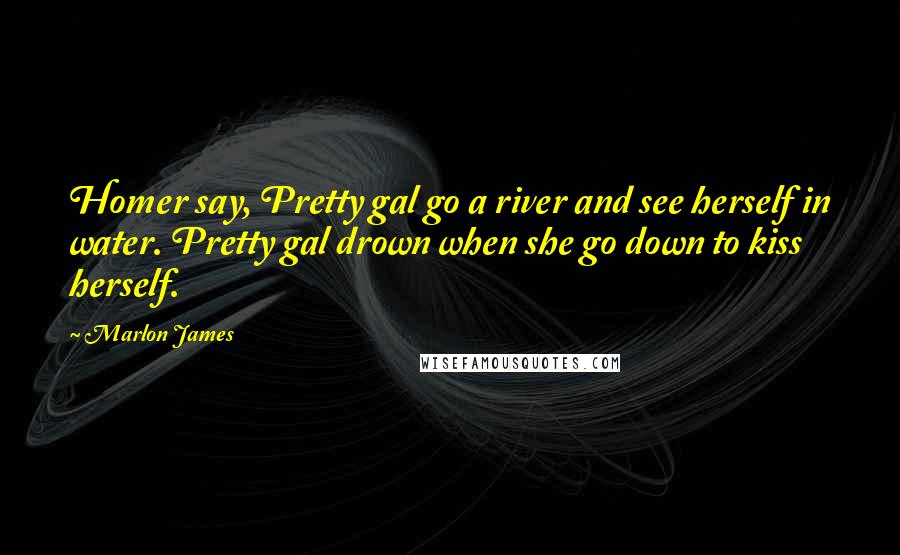 Marlon James Quotes: Homer say, Pretty gal go a river and see herself in water. Pretty gal drown when she go down to kiss herself.
