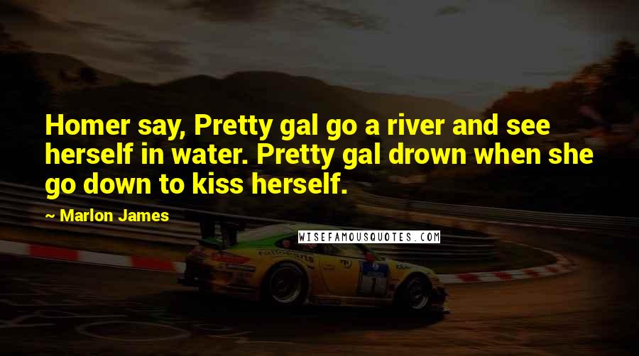 Marlon James Quotes: Homer say, Pretty gal go a river and see herself in water. Pretty gal drown when she go down to kiss herself.