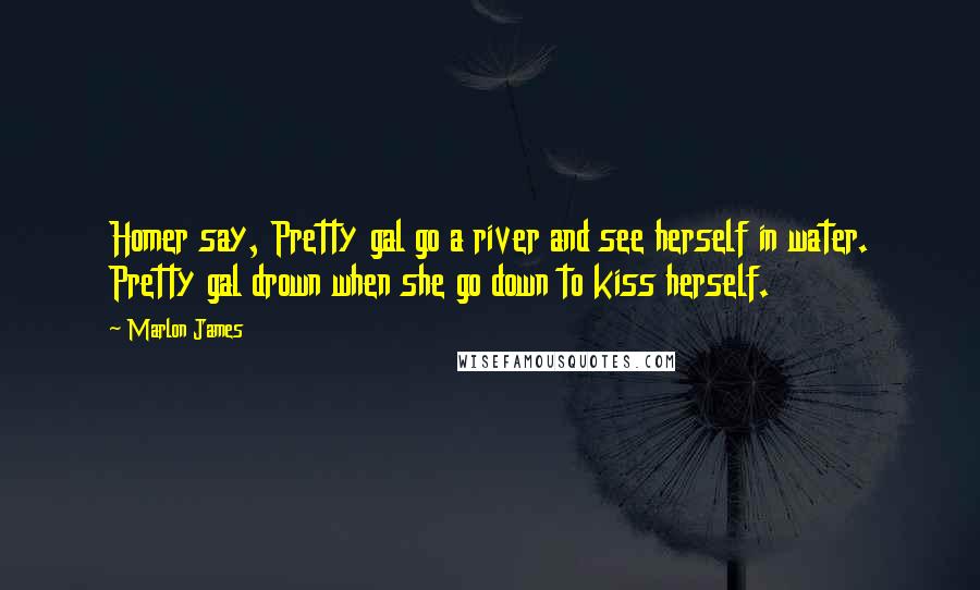 Marlon James Quotes: Homer say, Pretty gal go a river and see herself in water. Pretty gal drown when she go down to kiss herself.