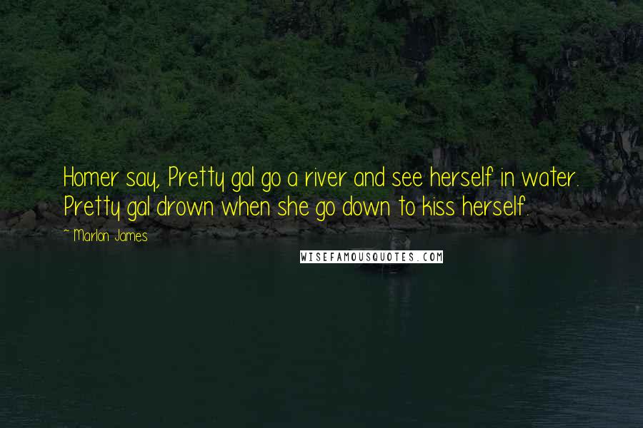 Marlon James Quotes: Homer say, Pretty gal go a river and see herself in water. Pretty gal drown when she go down to kiss herself.