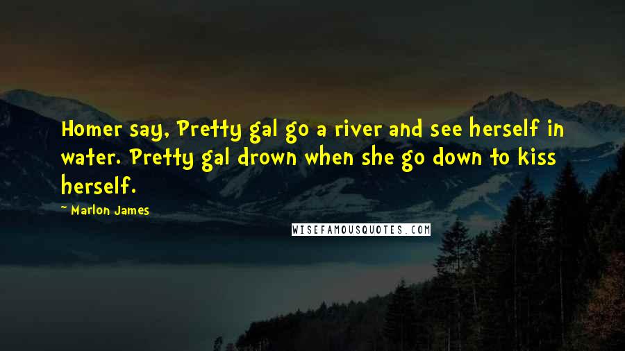 Marlon James Quotes: Homer say, Pretty gal go a river and see herself in water. Pretty gal drown when she go down to kiss herself.
