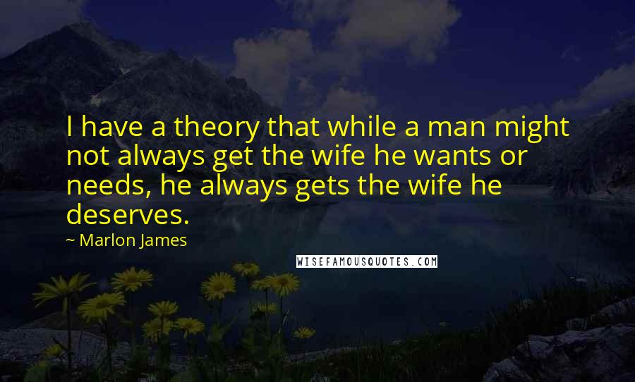 Marlon James Quotes: I have a theory that while a man might not always get the wife he wants or needs, he always gets the wife he deserves.