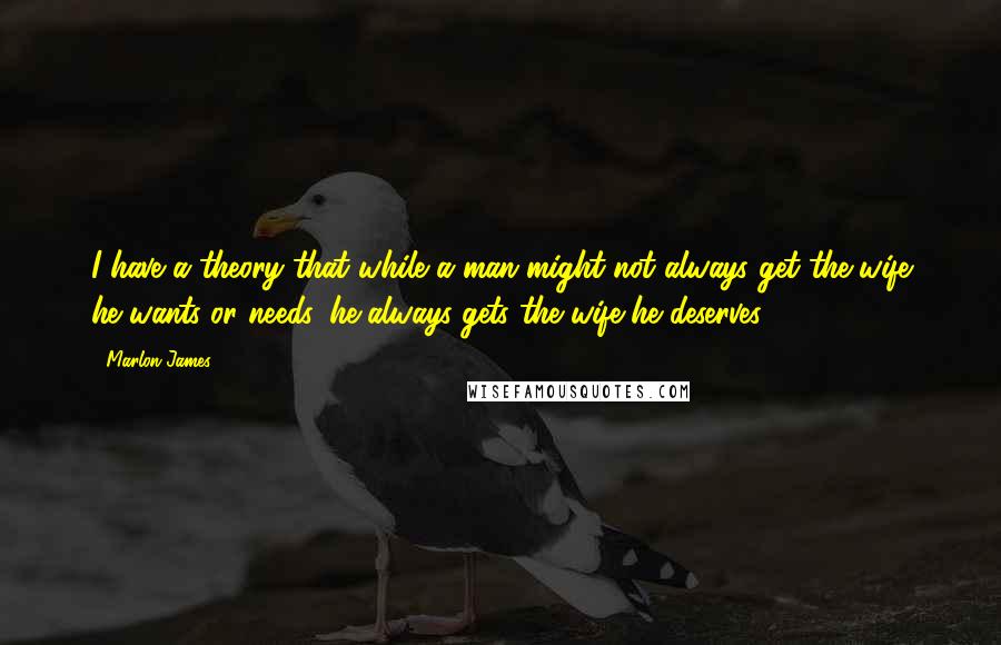 Marlon James Quotes: I have a theory that while a man might not always get the wife he wants or needs, he always gets the wife he deserves.