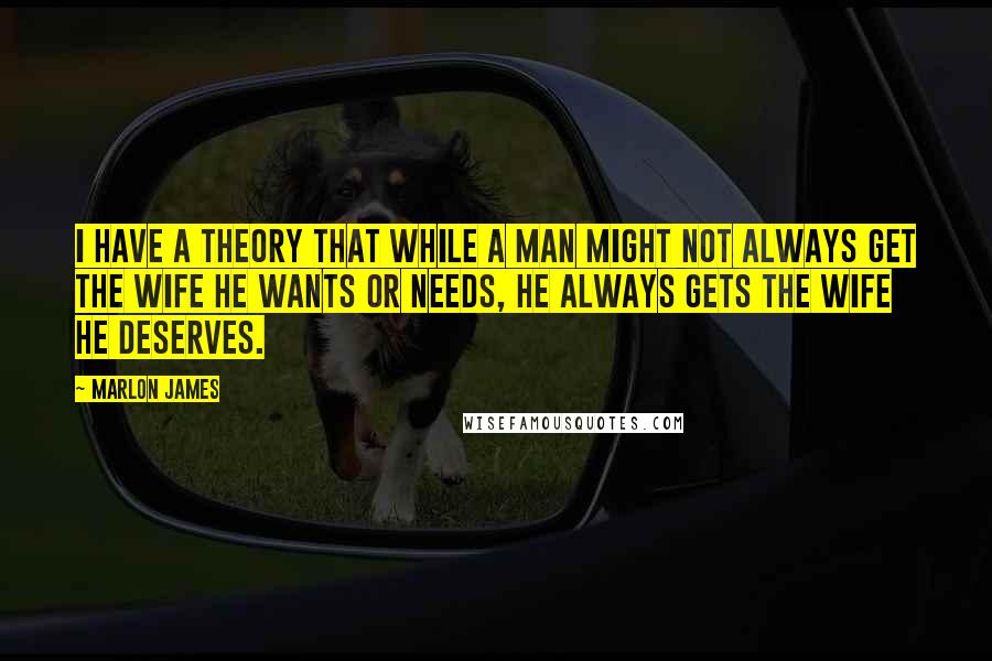 Marlon James Quotes: I have a theory that while a man might not always get the wife he wants or needs, he always gets the wife he deserves.