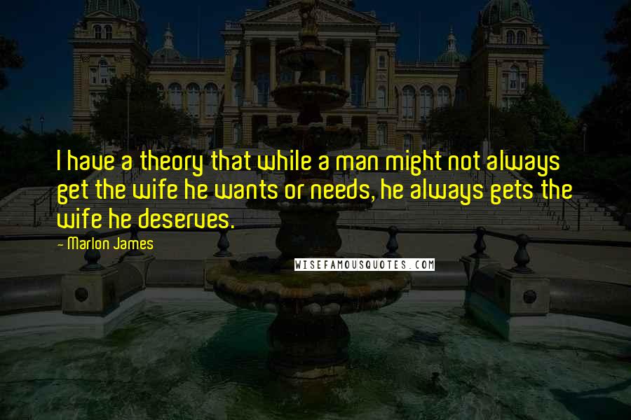 Marlon James Quotes: I have a theory that while a man might not always get the wife he wants or needs, he always gets the wife he deserves.