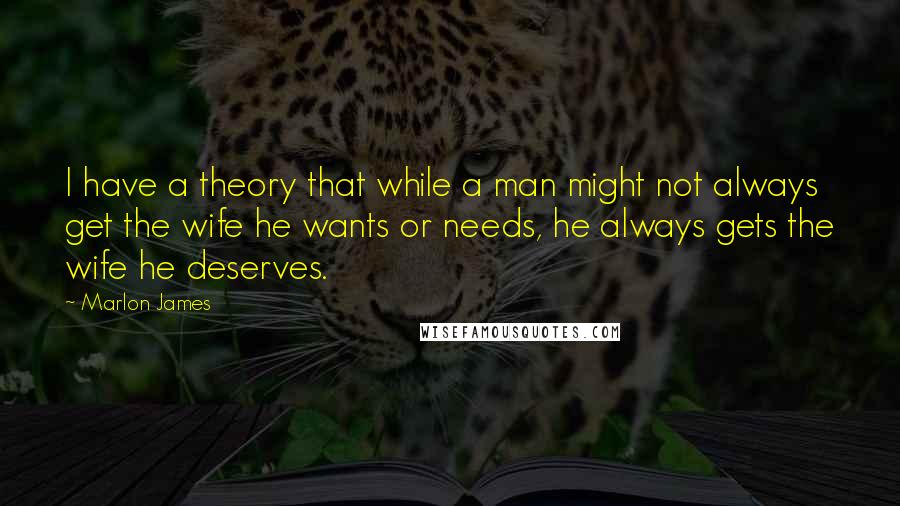 Marlon James Quotes: I have a theory that while a man might not always get the wife he wants or needs, he always gets the wife he deserves.