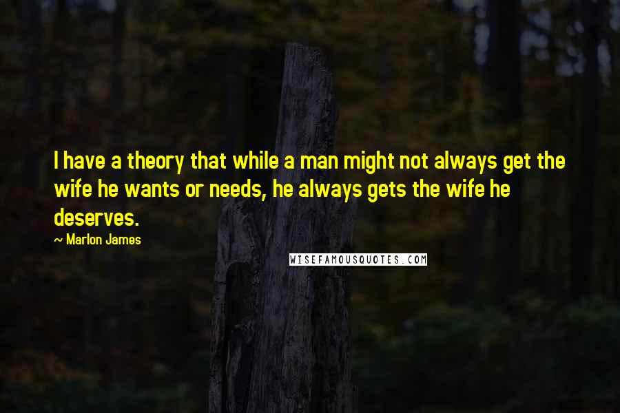 Marlon James Quotes: I have a theory that while a man might not always get the wife he wants or needs, he always gets the wife he deserves.