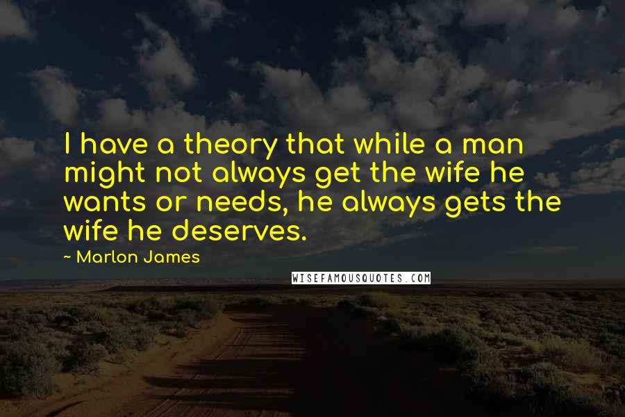 Marlon James Quotes: I have a theory that while a man might not always get the wife he wants or needs, he always gets the wife he deserves.