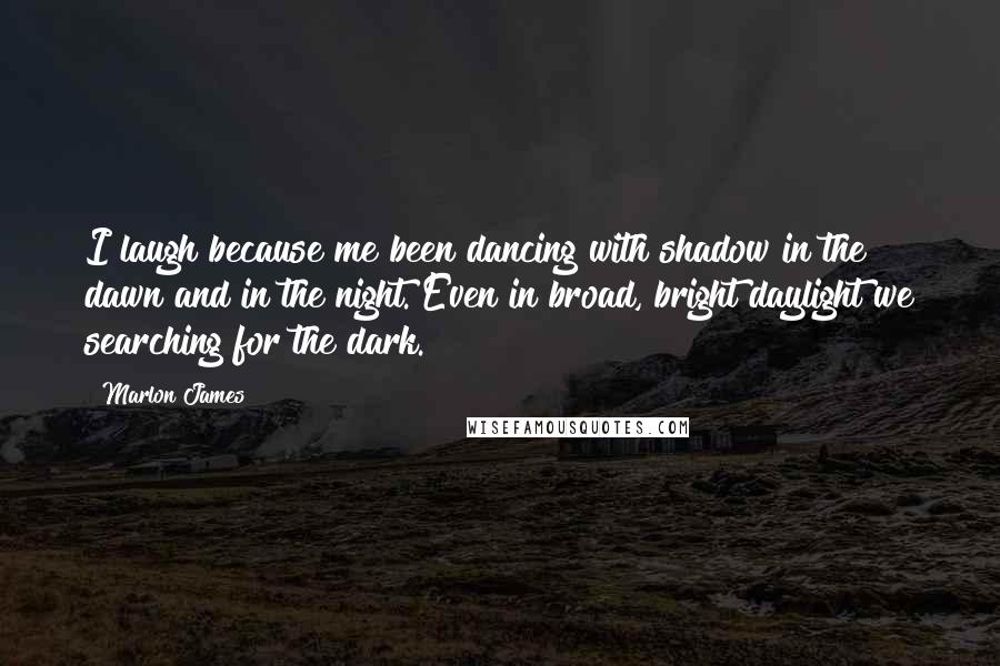 Marlon James Quotes: I laugh because me been dancing with shadow in the dawn and in the night. Even in broad, bright daylight we searching for the dark.