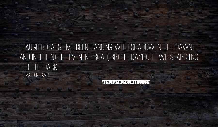 Marlon James Quotes: I laugh because me been dancing with shadow in the dawn and in the night. Even in broad, bright daylight we searching for the dark.