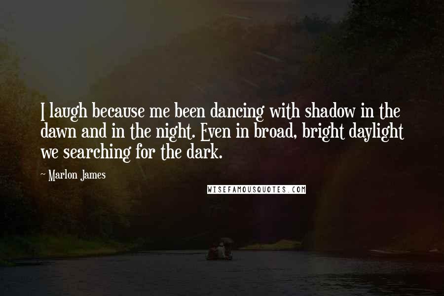 Marlon James Quotes: I laugh because me been dancing with shadow in the dawn and in the night. Even in broad, bright daylight we searching for the dark.