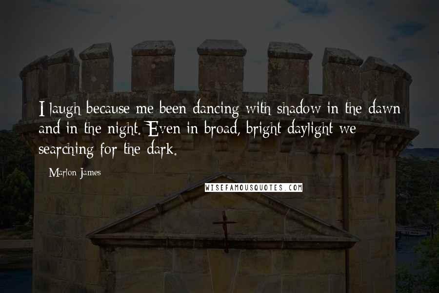 Marlon James Quotes: I laugh because me been dancing with shadow in the dawn and in the night. Even in broad, bright daylight we searching for the dark.