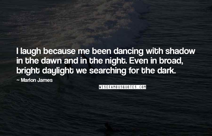 Marlon James Quotes: I laugh because me been dancing with shadow in the dawn and in the night. Even in broad, bright daylight we searching for the dark.