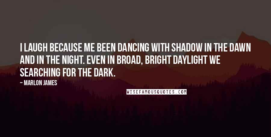 Marlon James Quotes: I laugh because me been dancing with shadow in the dawn and in the night. Even in broad, bright daylight we searching for the dark.