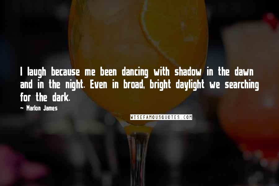 Marlon James Quotes: I laugh because me been dancing with shadow in the dawn and in the night. Even in broad, bright daylight we searching for the dark.