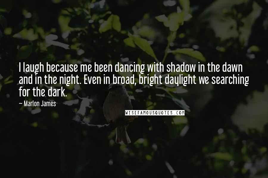 Marlon James Quotes: I laugh because me been dancing with shadow in the dawn and in the night. Even in broad, bright daylight we searching for the dark.