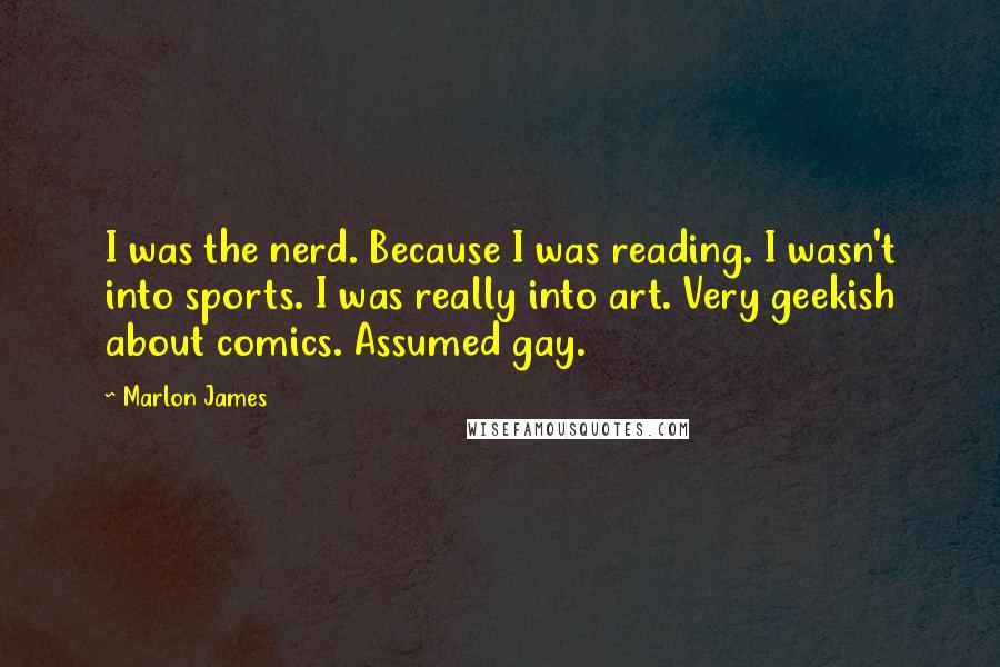 Marlon James Quotes: I was the nerd. Because I was reading. I wasn't into sports. I was really into art. Very geekish about comics. Assumed gay.