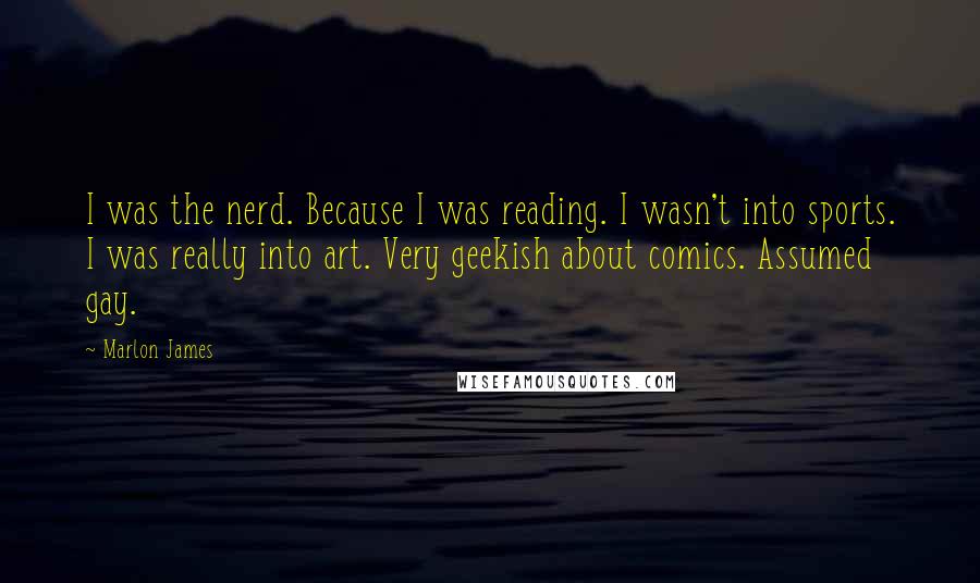 Marlon James Quotes: I was the nerd. Because I was reading. I wasn't into sports. I was really into art. Very geekish about comics. Assumed gay.