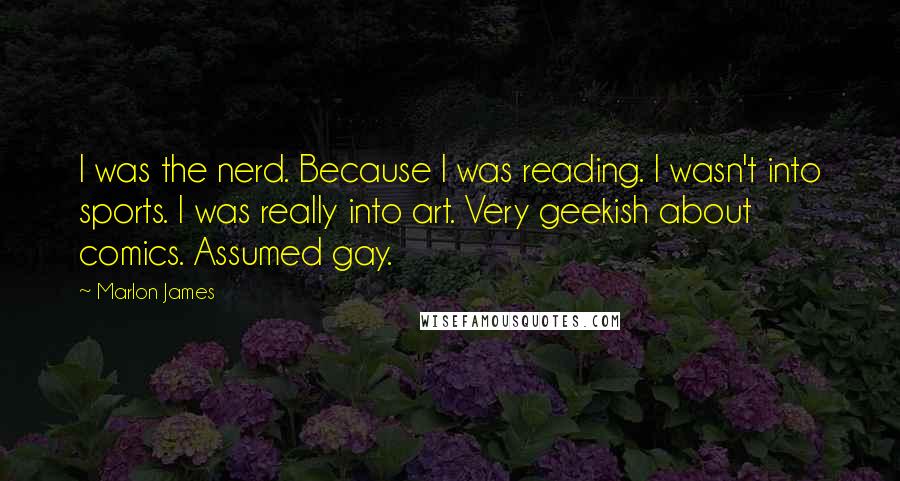 Marlon James Quotes: I was the nerd. Because I was reading. I wasn't into sports. I was really into art. Very geekish about comics. Assumed gay.