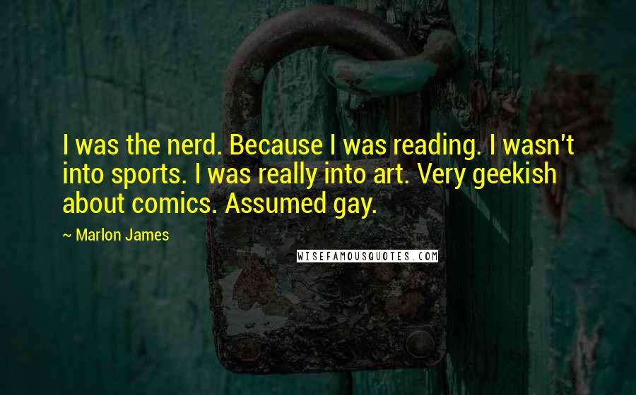 Marlon James Quotes: I was the nerd. Because I was reading. I wasn't into sports. I was really into art. Very geekish about comics. Assumed gay.