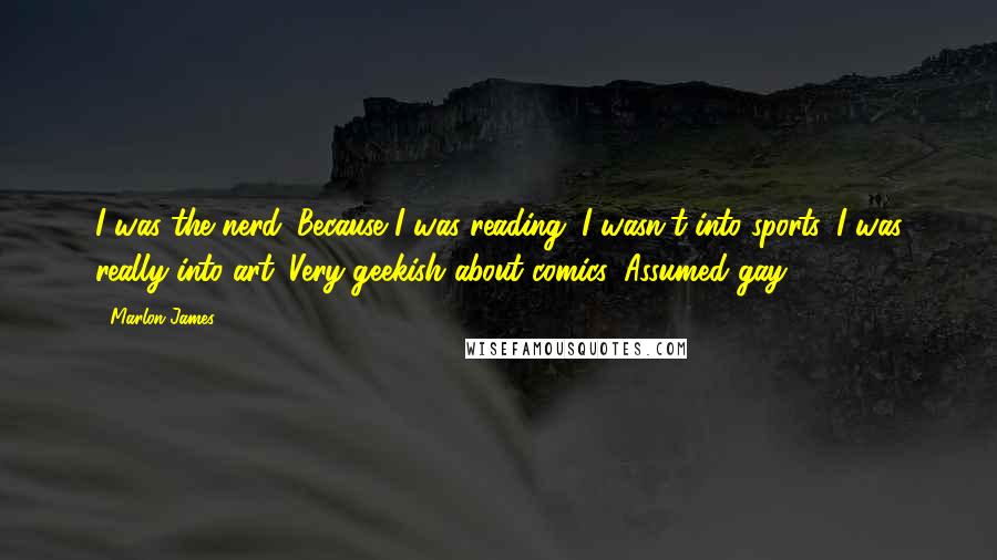 Marlon James Quotes: I was the nerd. Because I was reading. I wasn't into sports. I was really into art. Very geekish about comics. Assumed gay.