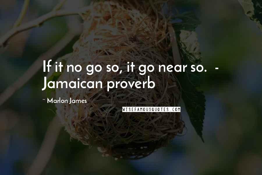 Marlon James Quotes: If it no go so, it go near so.  - Jamaican proverb