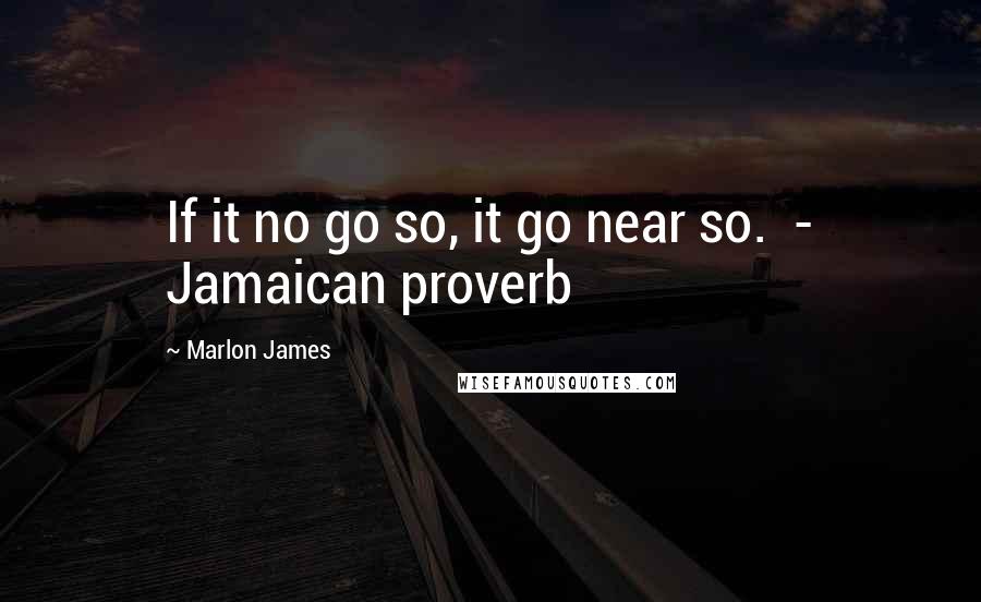 Marlon James Quotes: If it no go so, it go near so.  - Jamaican proverb