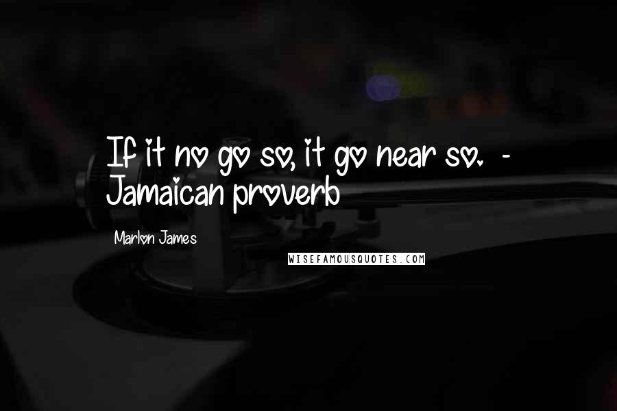 Marlon James Quotes: If it no go so, it go near so.  - Jamaican proverb