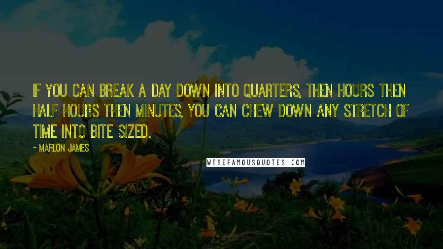 Marlon James Quotes: If you can break a day down into quarters, then hours then half hours then minutes, you can chew down any stretch of time into bite sized.