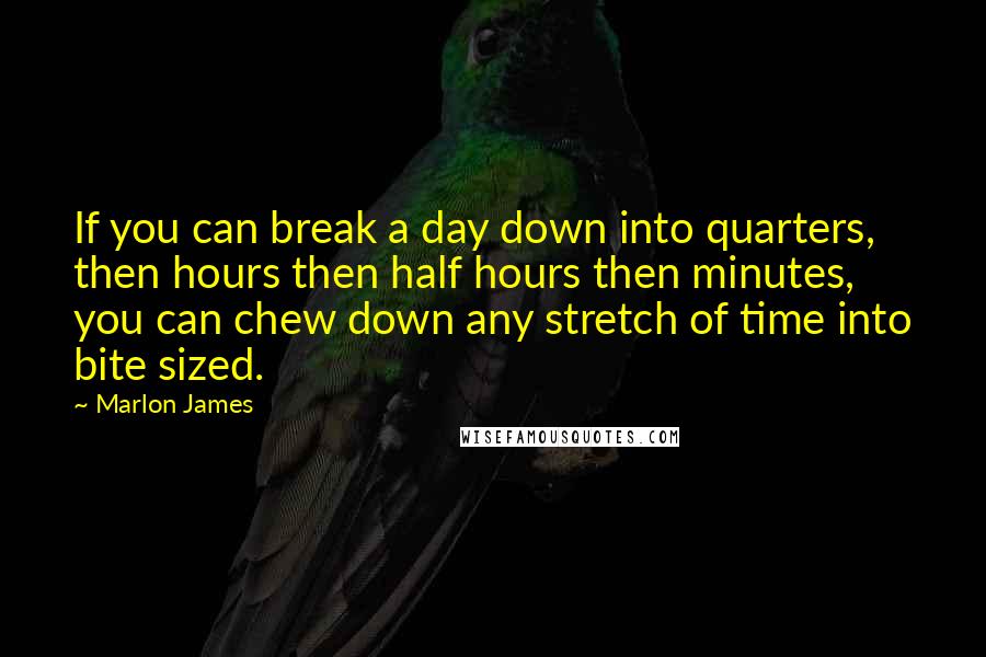 Marlon James Quotes: If you can break a day down into quarters, then hours then half hours then minutes, you can chew down any stretch of time into bite sized.