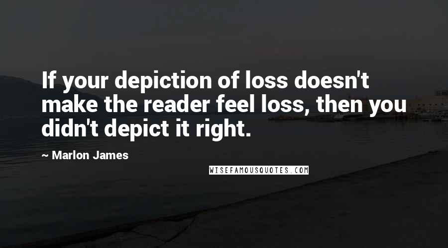 Marlon James Quotes: If your depiction of loss doesn't make the reader feel loss, then you didn't depict it right.